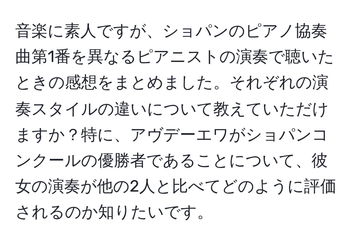 音楽に素人ですが、ショパンのピアノ協奏曲第1番を異なるピアニストの演奏で聴いたときの感想をまとめました。それぞれの演奏スタイルの違いについて教えていただけますか？特に、アヴデーエワがショパンコンクールの優勝者であることについて、彼女の演奏が他の2人と比べてどのように評価されるのか知りたいです。