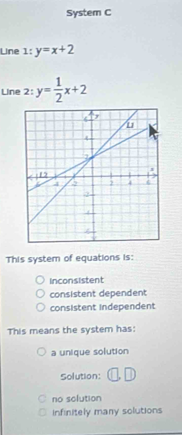 System C
Line 1:y=x+2
Line 2: y= 1/2 x+2
This system of equations is:
inconsistent
consistent dependent
consistent independent
This means the system has:
a unique solution
Solution:
no solution
infinitely many solutions