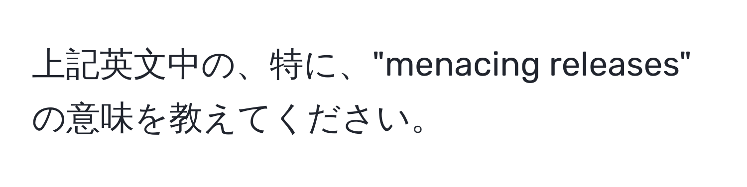 上記英文中の、特に、"menacing releases" の意味を教えてください。