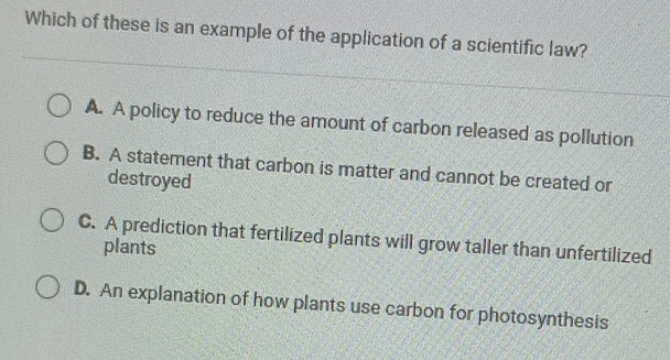 Which of these is an example of the application of a scientific law?
A. A policy to reduce the amount of carbon released as pollution
B. A statement that carbon is matter and cannot be created or
destroyed
C. A prediction that fertilized plants will grow taller than unfertilized
plants
D. An explanation of how plants use carbon for photosynthesis