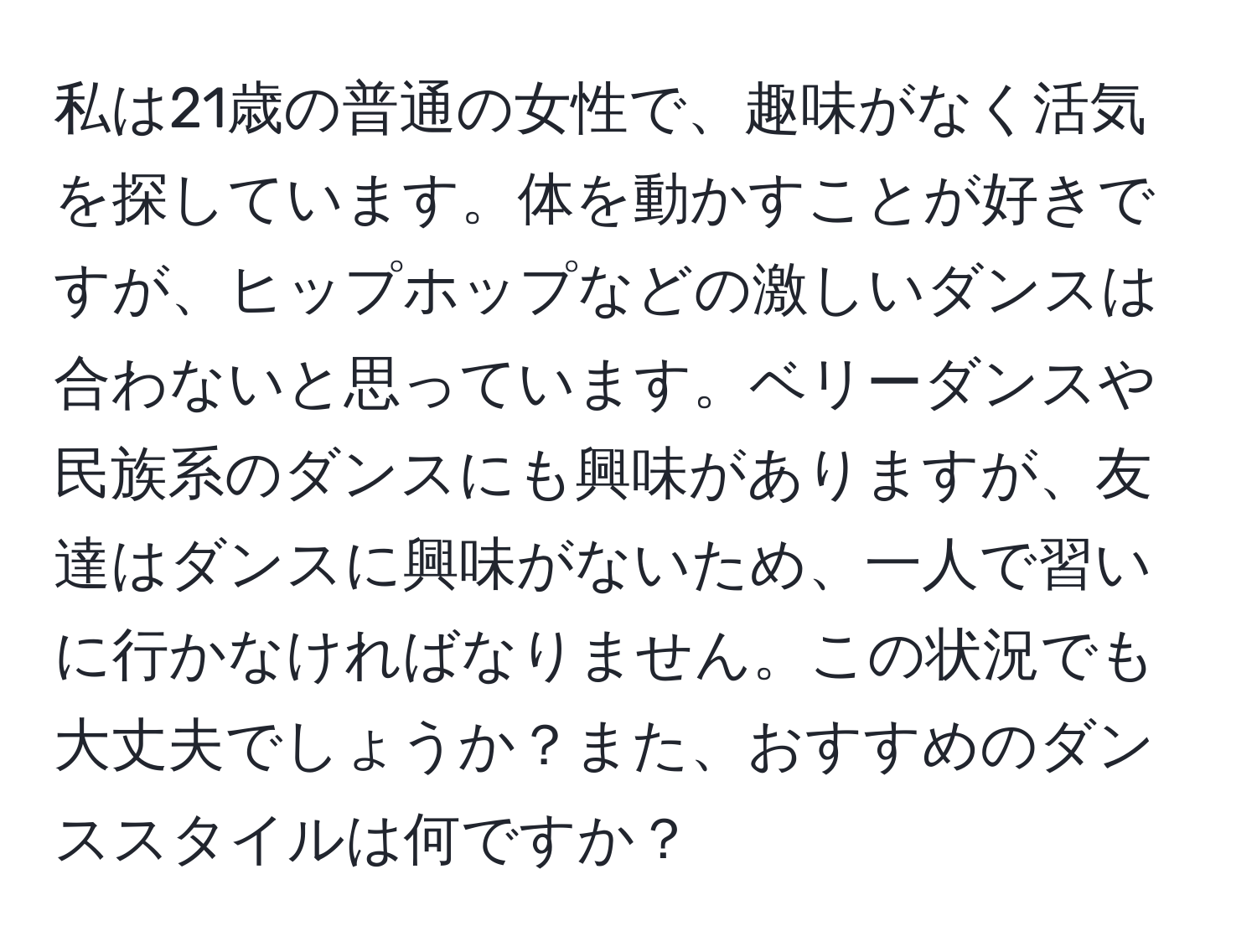 私は21歳の普通の女性で、趣味がなく活気を探しています。体を動かすことが好きですが、ヒップホップなどの激しいダンスは合わないと思っています。ベリーダンスや民族系のダンスにも興味がありますが、友達はダンスに興味がないため、一人で習いに行かなければなりません。この状況でも大丈夫でしょうか？また、おすすめのダンススタイルは何ですか？