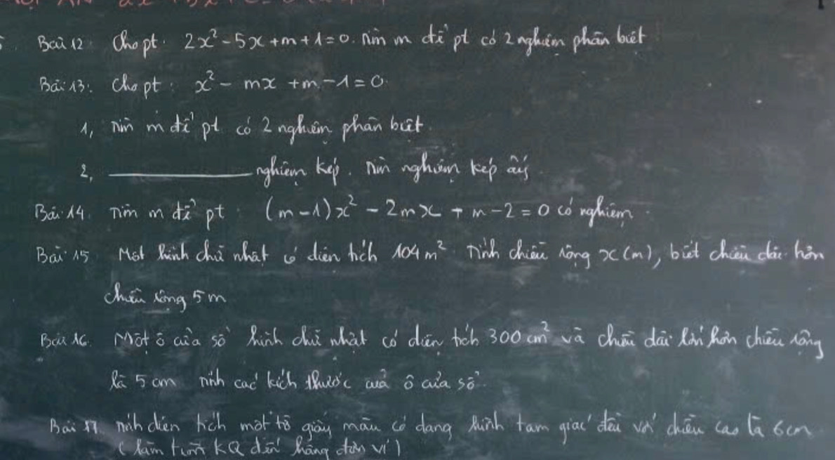 Bai 12 chopt 2x^2-5x+m+1=0 nin m de pt có Znglim phān buch 
Bai 13: Chopt x^2-mx+m-1=0
A, nin mn di pt có Znghisn phan but 
2. _nghicm kep. nin nghom keep ons 
Ba 14. Tim m dò pt (m-1)x^2-2mx+m-2=0 co regfiem 
Bai 15 Hot Pinh cha what c dien hich 104m^2 Tinh chiái hōng x(m) , bit chin cài hán 
chán xōng 5m
Bca ic Màto aia so hinh chi what có diān tioh 300cm^2v_a^- chái dōi Rài Ràn chǒn nōng 
Ra 5 cm nih cac kich thuò'c aà o aia sò 
Bai n nindèn hich mot to gòg mān cò dang Aunh tam gia dài vá chōu cao lá bcn 
(Raim tuon kQ dū háng càn viì