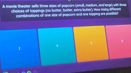 A movie theater sells three sizes of popcorn (small, medium, and large) with three
choices of toppings (no butter, butter, extra butter). How many different
combinations of one size of popcorn and one topping are possible?
3 9
2
6