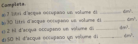 Completa. 
a) 7 litri d’acqua occupano un volume di _ dm^3. 
b) 70 litri d’acqua occupano un volume di _ dm^3. 
c) 2 hl d’acqua occupano un volume di _ dm^3. 
d) 50 hl d'acqua occupano un volume di _ dm^3.