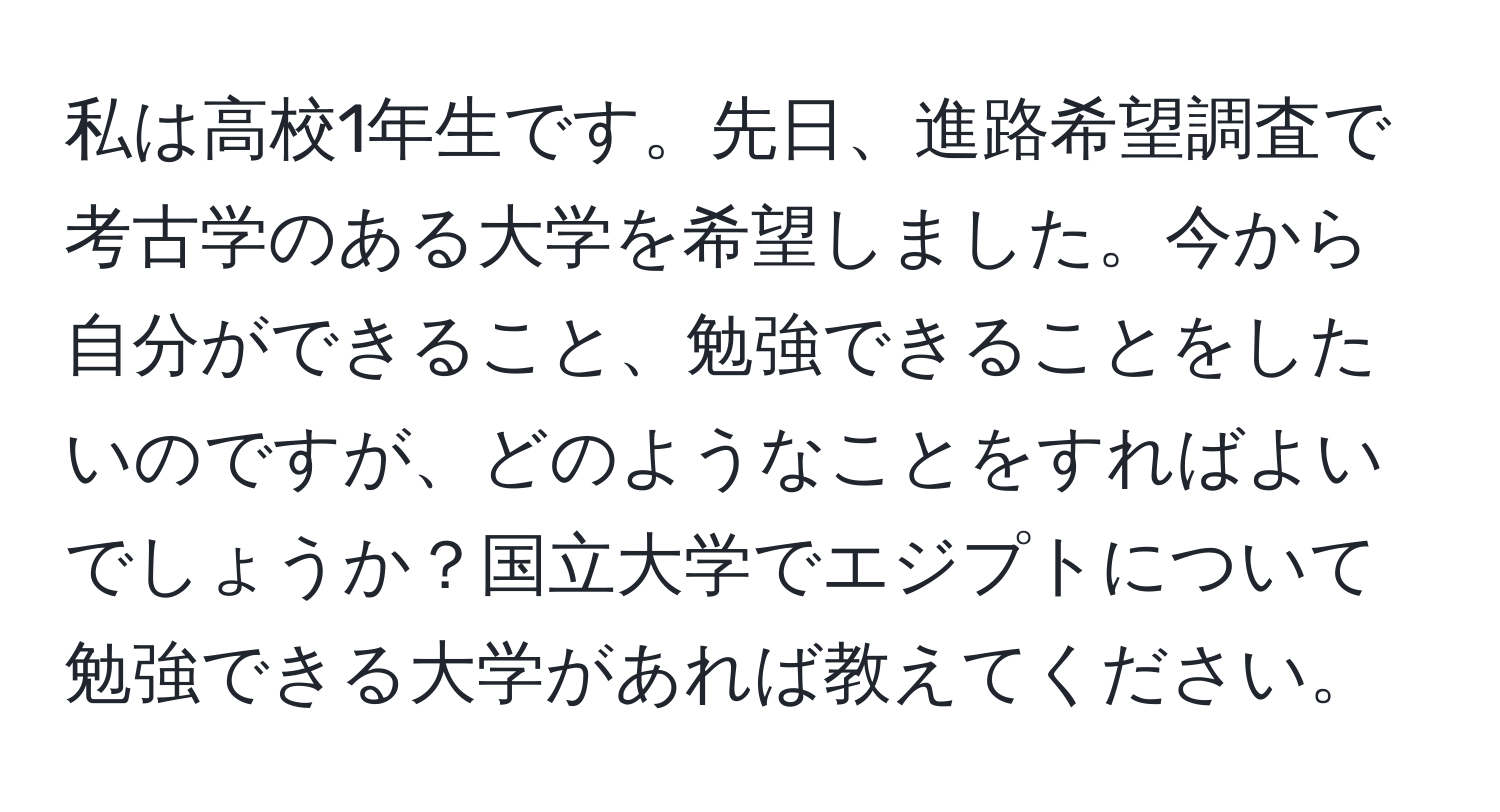 私は高校1年生です。先日、進路希望調査で考古学のある大学を希望しました。今から自分ができること、勉強できることをしたいのですが、どのようなことをすればよいでしょうか？国立大学でエジプトについて勉強できる大学があれば教えてください。