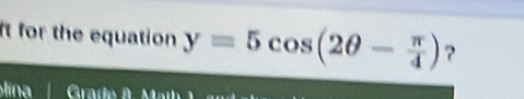 It for the equation y=5cos (2θ - π /4 ) ?