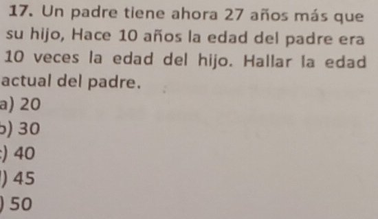 Un padre tiene ahora 27 años más que
su hijo, Hace 10 años la edad del padre era
10 veces la edad del hijo. Hallar la edad
actual del padre.
a) 20
) 30
:) 40
) 45
) 50