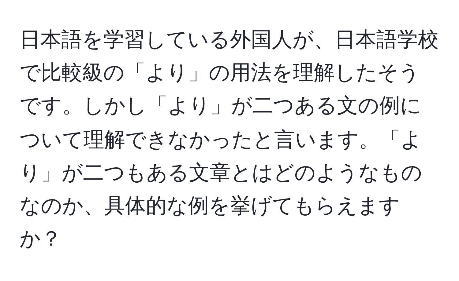 日本語を学習している外国人が、日本語学校で比較級の「より」の用法を理解したそうです。しかし「より」が二つある文の例について理解できなかったと言います。「より」が二つもある文章とはどのようなものなのか、具体的な例を挙げてもらえますか？