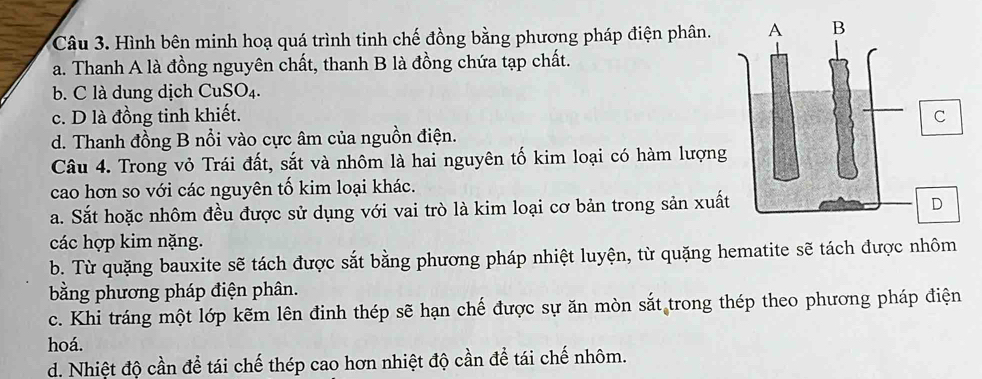 Hình bên minh hoạ quá trình tinh chế đồng bằng phương pháp điện phân.
a. Thanh A là đồng nguyên chất, thanh B là đồng chứa tạp chất.
b. C là dung dịch CuSO₄.
c. D là đồng tinh khiết.
d. Thanh đồng B nổi vào cực âm của nguồn điện.
Câu 4. Trong vỏ Trái đất, sắt và nhôm là hai nguyên tố kim loại có hàm lượng
cao hơn so với các nguyên tố kim loại khác.
a. Sắt hoặc nhôm đều được sử dụng với vai trò là kim loại cơ bản trong sản xuất
các hợp kim nặng.
b. Từ quặng bauxite sẽ tách được sắt bằng phương pháp nhiệt luyện, từ quặng hematite sẽ tách được nhôm
bằng phương pháp điện phân.
c. Khi tráng một lớp kẽm lên đinh thép sẽ hạn chế được sự ăn mòn sắt trong thép theo phương pháp điện
hoá.
d. Nhiệt độ cần để tái chế thép cao hơn nhiệt độ cần để tái chế nhôm.