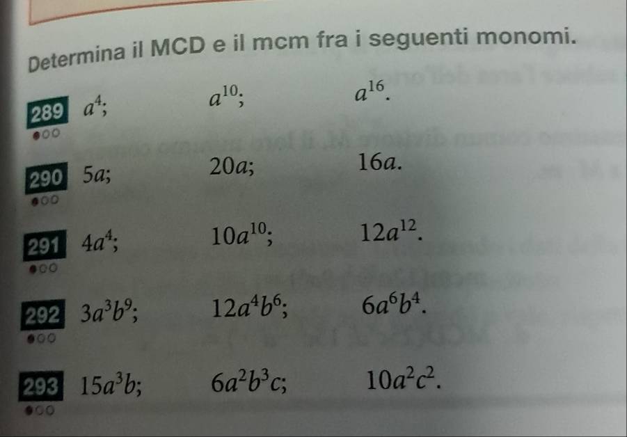 Determina il MCD e il mcm fra i seguenti monomi.
a^(16).
289 a^4;
a^(10);
290 5a;
20a; 16a. 
000 
291 4a^4;
10a^(10);
12a^(12). 
292 3a^3b^9;
12a^4b^6;
6a^6b^4. 
.○○ 
293 15a^3b 6a^2b^3c; 10a^2c^2. 
●○○