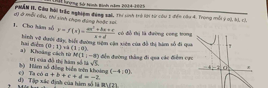 Chất lượng Sở Ninh Bình năm 2024-2025 
PHẤN II. Câu hỏi trắc nghiệm đúng sai. Thí sinh trả lời từ câu 1 đến câu 4. Trong mỗi ý α), b), c), 
d) ở mỗi câu, thí sinh chọn đúng hoặc sai. 
1. Cho hàm số y=f(x)= (ax^2+bx+c)/x+d  có đồ thị là đường cong trong 
hình vẽ dưới đây, biết đường tiêm cận xiên của đồ thị hàm số đi qua 
hai điểm (0;1) và (1;0). 
a) Khoảng cách từ M(1;-8) đến đường thẳng đi qua các điểm cực 
trị của đồ thị hàm số là sqrt(5). 
b) Hàm số đồng biến trên khoảng (-4;0). 
c) Ta có a+b+c+d=-2. 
d) Tập xác định của hàm số là R2. 
2 Một họt