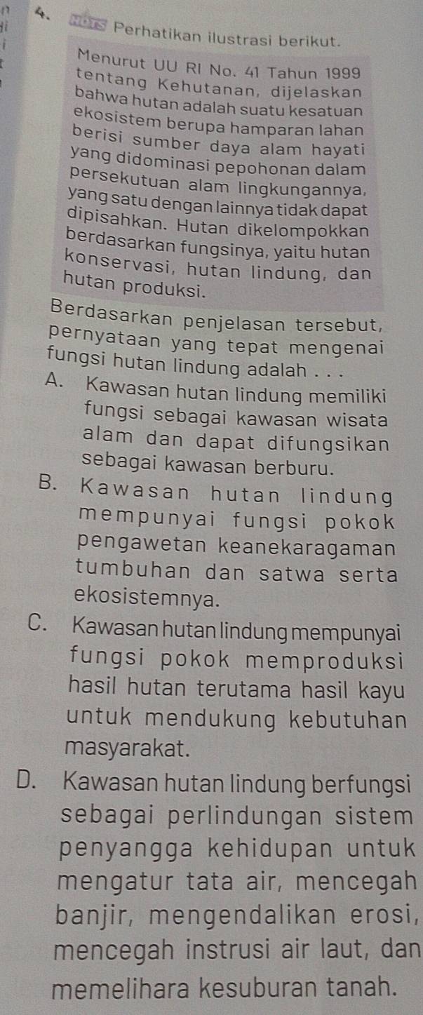 Perhatikan ilustrasi berikut.
Menurut UU RI No. 41 Tahun 1999
tentang Kehutanan, dijelaskan
bahwa hutan adalah suatu kesatuan
ekosistem berupa hamparan lahan
berisi sumber daya alam hayati
yang didominasi pepohonan dalam
persekutuan alam lingkungannya,
yang satu dengan lainnya tidak dapat
dipisahkan. Hutan dikelompokkan
berdasarkan fungsinya, yaitu hutan
konservasi, hutan lindung, dan
hutan produksi.
Berdasarkan penjelasan tersebut,
pernyataan yang tepat mengenai
fungsi hutan lindung adalah . . .
A. Kawasan hutan lindung memiliki
fungsi sebagai kawasan wisata
alam dan dapat difungsikan
sebagai kawasan berburu.
B. Kawasan hutan lindung
mempunyai fungsi pokok
pengawetan keanekaragaman
tumbuhan dan satwa serta
ekosistemnya.
C. Kawasan hutan lindung mempunyai
fungsi pokok memproduksi
hasil hutan terutama hasil kayu 
untuk mendukung kebutuhan
masyarakat.
D. Kawasan hutan lindung berfungsi
sebagai perlindungan sistem 
penyangga kehidupan untuk
mengatur tata air, mencegah
banjir, mengendalikan erosi,
mencegah instrusi air laut, dan
memelihara kesuburan tanah.