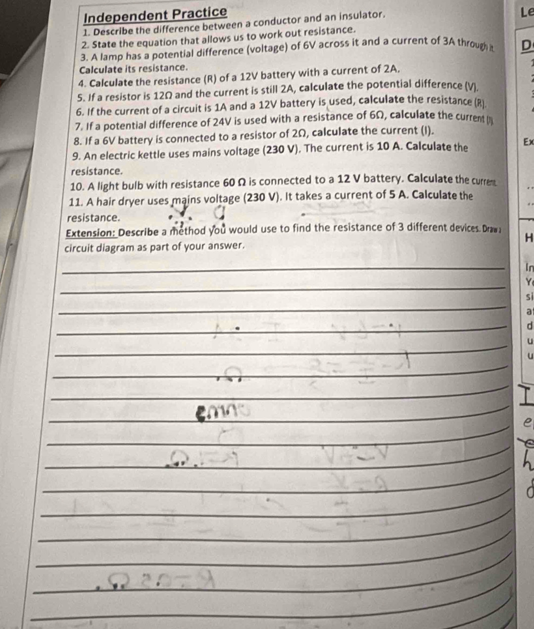 Independent Practice 
1. Describe the difference between a conductor and an insulator. 
Le 
2. State the equation that allows us to work out resistance. 
3. A lamp has a potential difference (voltage) of 6V across it and a current of 3A through it D 
Calculate its resistance. 
4. Calculate the resistance (R) of a 12V battery with a current of 2A, 
5. If a resistor is 12Ω and the current is still 2A, calculate the potential difference (V). 
6. If the current of a circuit is 1A and a 12V battery is used, calculate the resistance (R). 
7. If a potential difference of 24V is used with a resistance of 6Ω, calculate the current (l) 
8. If a 6V battery is connected to a resistor of 2Ω, calculate the current (I). 
9. An electric kettle uses mains voltage (230 V). The current is 10 A. Calculate the 
Ex 
resistance. 
10. A light bulb with resistance 60 Ω is connected to a 12 V battery. Calculate the currem 
11. A hair dryer uses mains voltage (230 V). It takes a current of 5 A. Calculate the 
resistance. 
Extension: Describe a method you would use to find the resistance of 3 different devices. Draw 
H 
circuit diagram as part of your answer. 
_ 
In 
_ 
Y 
_ 
sì 
a 
_ 
d 
_ 
u 
_ 
u 
_ 
_ 
_ 
_ 
_ 
_ 
_ 
_ 
_ 
_ 
_ 
__ 
_ 
_ 
_ 
_ 
_ 
_ 
_ 
_ 
_ 
_ 
_ 
_