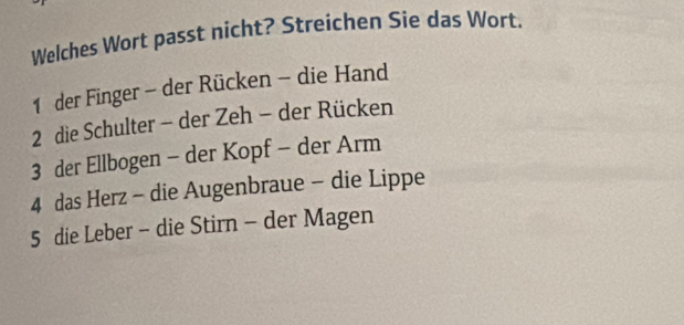 Welches Wort passt nicht? Streichen Sie das Wort.
1 der Finger - der Rücken - die Hand
2 die Schulter - der Zeh - der Rücken
3 der Ellbogen - der Kopf - der Arm
4 das Herz - die Augenbraue - die Lippe
5 die Leber - die Stirn - der Magen