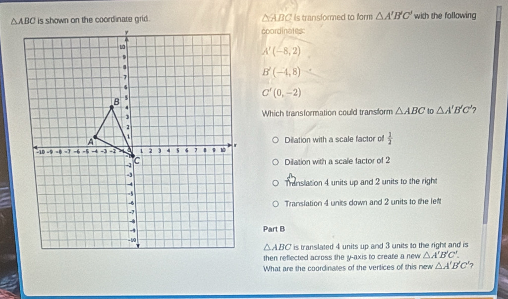 is shown on the coordinate grid. △ ABC is transformed to form △ A'B'C' with the following
coordinates:
A'(-8,2)
B'(-4,8)
C'(0,-2)
Which transformation could transform △ ABC to △ A'B'C' ?
Dilation with a scale factor of  1/2 
Dilation with a scale factor of 2
Translation 4 units up and 2 units to the right
Translation 4 units down and 2 units to the left
Part B
△ ABC is translated 4 units up and 3 units to the right and is
then reflected across the y-axis to create a new △ A'B'C'.
What are the coordinates of the vertices of this new △ A'B'C' ?