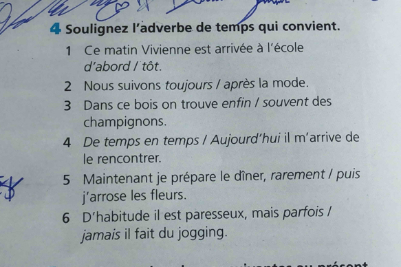 Soulignez l’adverbe de temps qui convient. 
1 Ce matin Vivienne est arrivée à l'école 
d'abord / tôt. 
2 Nous suivons toujours / après la mode. 
3 Dans ce bois on trouve enfin / souvent des 
champignons. 
4 De temps en temps / Aujourd’hui il m’arrive de 
le rencontrer. 
5 Maintenant je prépare le dîner, rarement / puis 
j’arrose les fleurs. 
6 D’habitude il est paresseux, mais parfois / 
jamais il fait du jogging.