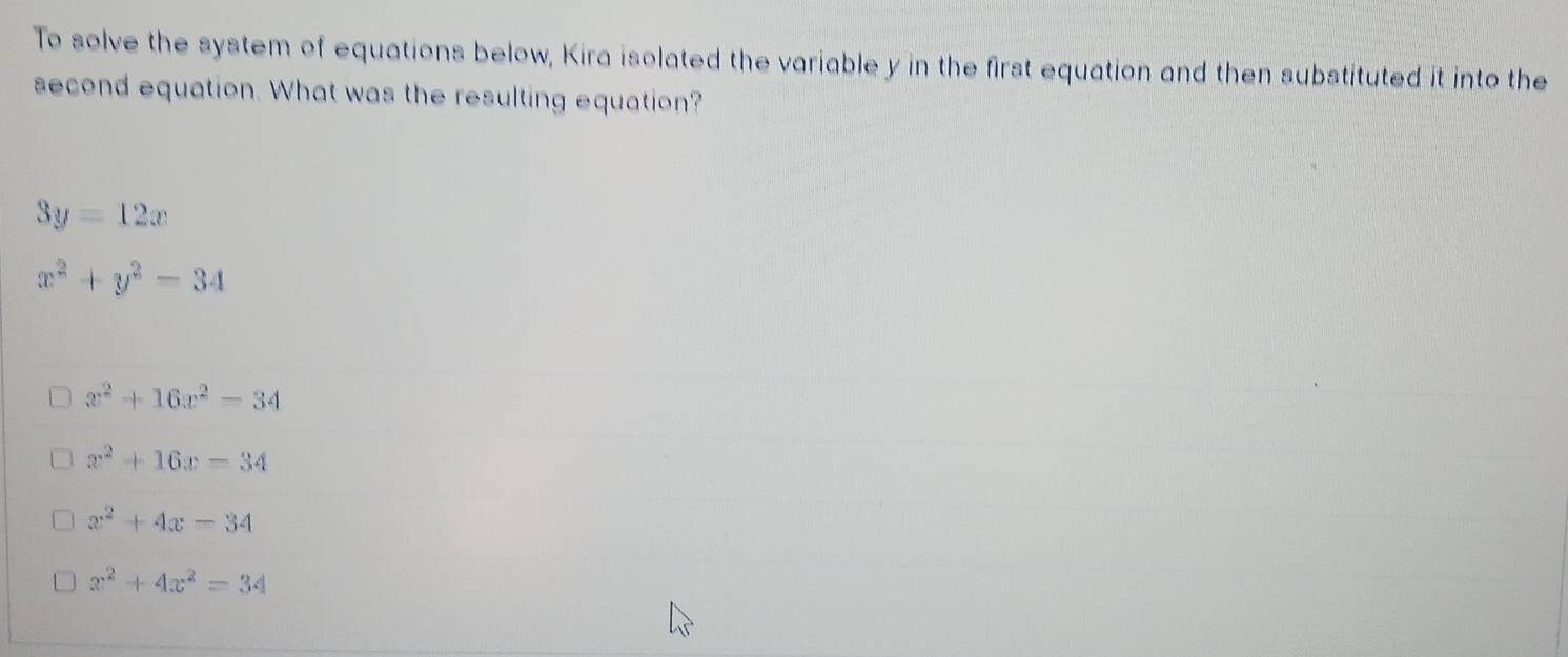 To solve the system of equations below, Kira isolated the variable y in the first equation and then substituted it into the
second equation. What was the resulting equation?
3y=12x
x^2+y^2-34
x^2+16x^2-34
x^2+16x-34
x^2+4x=34
x^2+4x^2=34