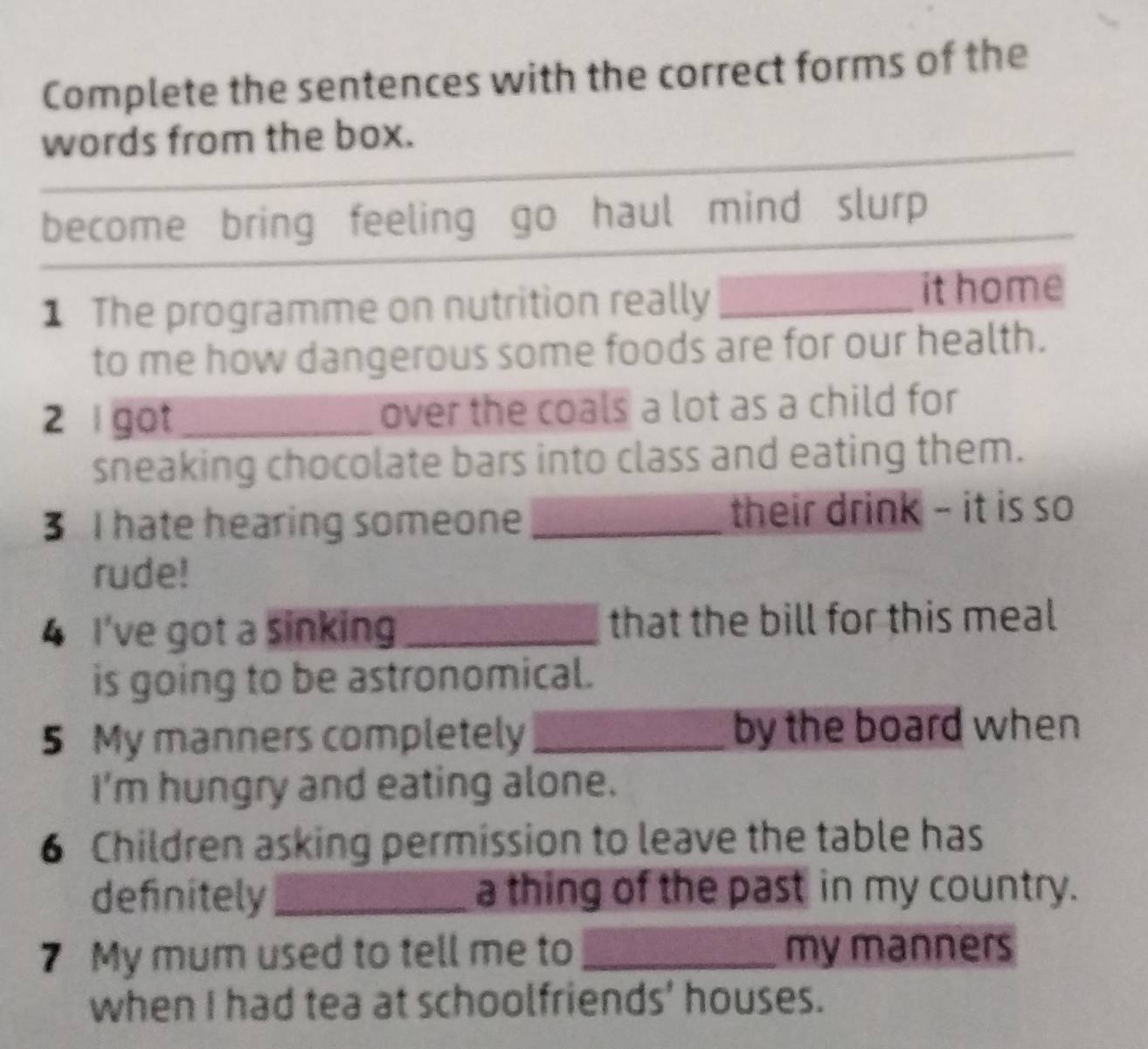 Complete the sentences with the correct forms of the 
words from the box. 
become bring feeling go haul mind slurp 
1 The programme on nutrition really_ 
it home 
to me how dangerous some foods are for our health. 
2 l got _over the coals a lot as a child for 
sneaking chocolate bars into class and eating them. 
3 I hate hearing someone_ their drink - it is so 
rude! 
4 I've got a sinking _that the bill for this meal 
is going to be astronomical. 
5 My manners completely_ by the board when 
I'm hungry and eating alone. 
6 Children asking permission to leave the table has 
definitely_ a thing of the past in my country. 
7 My mum used to tell me to _my manners 
when I had tea at schoolfriends' houses.