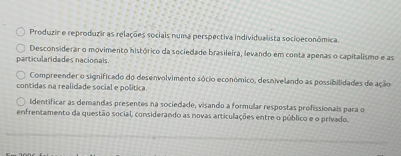 Produzir e reproduzir as relações sociais numa perspectiva individualista socioeconômica
Desconsiderar o movimento histórico da sociedade brasileira, levando em conta apenas o capitalismo e as
particularidades nacionais.
Compreender o significado do desenvolvimento sócio econômico, desnivelando as possibilidades de ação
contidas na realidade social e política.
Identificar as demandas presentes na sociedade, visando a formular respostas profissionais para o
enfrentamento da questão social, considerando as novas articulações entre o público e o privado.