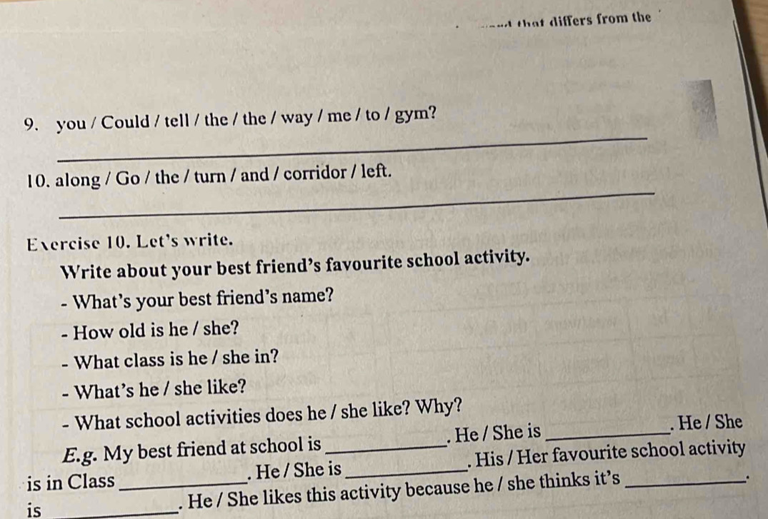 and that differs from the 
_ 
9. you / Could / tell / the / the / way / me / to / gym? 
_ 
10. along / Go / the / turn / and / corridor / left. 
Exercise 10. Let's write. 
Write about your best friend’s favourite school activity. 
- What's your best friend's name? 
- How old is he / she? 
- What class is he / she in? 
- What's he / she like? 
- What school activities does he / she like? Why? 
E.g. My best friend at school is . He / She is _. He / She 
is in Class_ . He / She is_ . His / Her favourite school activity 
is_ 
. He / She likes this activity because he / she thinks it’s 
.