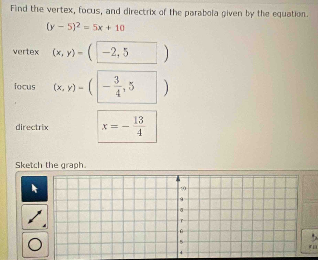 Find the vertex, focus, and directrix of the parabola given by the equation.
(y-5)^2=5x+10
vertex (x,y)=(□ -2,5)
focus (x,y)=(|- 3/4 ,5 □ □ □  ) 
directrix
x=- 13/4 
Sketch the graph. 
Fll