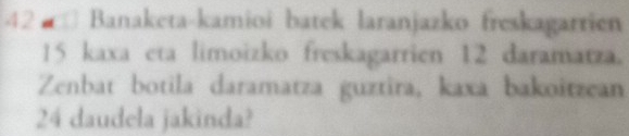 Banaketa-kamioi batek laranjazko freskagarrien
15 kaxa eta limoizko freskagarrien 12 daramatza. 
Zenbat botila daramatza guztira, kaxa bakoitzean
24 daudela jakinda?