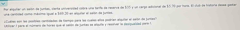 Por alquilar un salón de juntas, cierta universidad cobra una tarifa de reserva de $35 y un cargo adicional de $5.70 por hora. El club de historia desea gastar 
una cantidad como máximo igual a $69.20 en alquilar el salón de juntas. 
¿Cuáles son las posibles cantidades de tiempo para las cuales ellos podrían alquilar el salón de juntas? 
Utilizar / para el número de horas que el salón de juntas se alquila y resolver la desigualdad para 1.