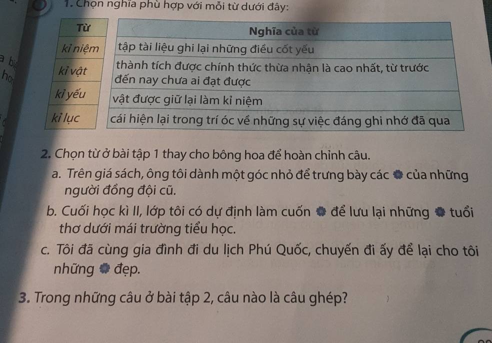 Chọn nghĩa phù hợp với mỗi từ dưới đây:
a bi 
ho 
2. Chọn từ ở bài tập 1 thay cho bông hoa để hoàn chỉnh câu.
a. Trên giá sách, ông tôi dành một góc nhỏ để trưng bày các # của những
người đồng đội cũ.
b. Cuối học kì II, lớp tôi có dự định làm cuốn # để lưu lại những # tuổi
thơ dưới mái trường tiểu học.
c. Tôi đã cùng gia đình đi du lịch Phú Quốc, chuyến đi ấy để lại cho tôi
những # đẹp.
3. Trong những câu ở bài tập 2, câu nào là câu ghép?