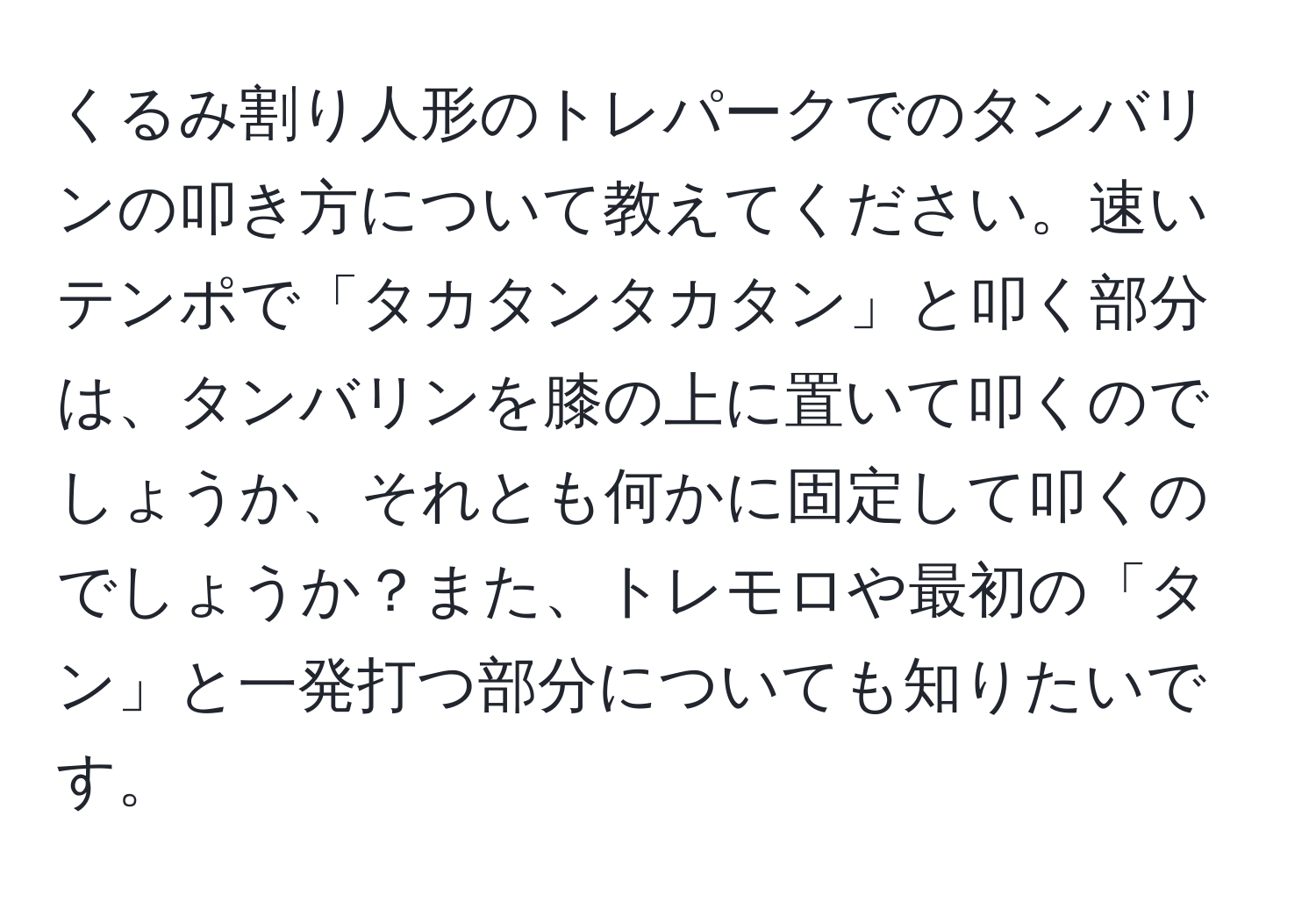 くるみ割り人形のトレパークでのタンバリンの叩き方について教えてください。速いテンポで「タカタンタカタン」と叩く部分は、タンバリンを膝の上に置いて叩くのでしょうか、それとも何かに固定して叩くのでしょうか？また、トレモロや最初の「タン」と一発打つ部分についても知りたいです。