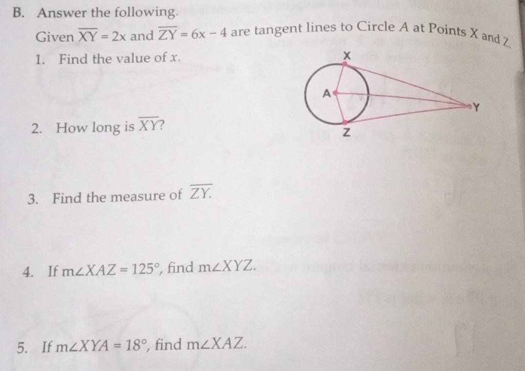 Answer the following. 
Given overline XY=2x and overline ZY=6x-4 are tangent lines to Circle A at Points X and Z. 
1. Find the value of x. 
2. How long is overline XY 2 
3. Find the measure of overline ZY. 
4. If m∠ XAZ=125° , find m∠ XYZ. 
5. If m∠ XYA=18° , find m∠ XAZ.