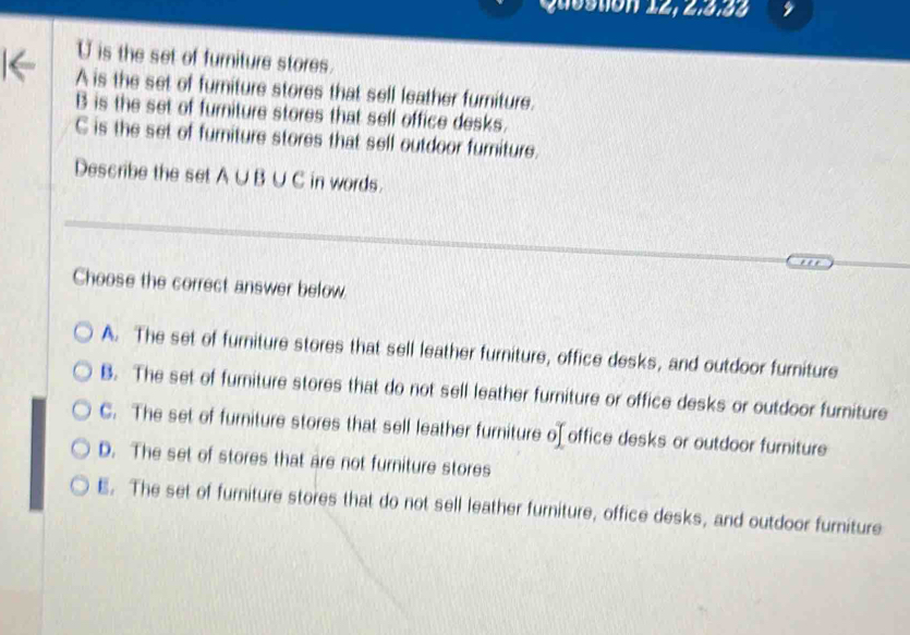 Questión 12, 2:5.88
U is the set of furniture stores.
A is the set of fumiture stores that sell leather furniture.
B is the set of furniture stores that sell office desks.
C is the set of furiture stores that sell outdoor furniture.
Describe the set A∪B ∪ C in words.
Choose the correct answer below.
A. The set of furniture stores that sell leather furniture, office desks, and outdoor furniture
B. The set of furniture stores that do not sell leather furniture or office desks or outdoor furiture
C. The set of furniture stores that sell leather furniture o[ office desks or outdoor furniture
D. The set of stores that are not furniture stores
E. The set of furniture stores that do not sell leather furniture, office desks, and outdoor furniture