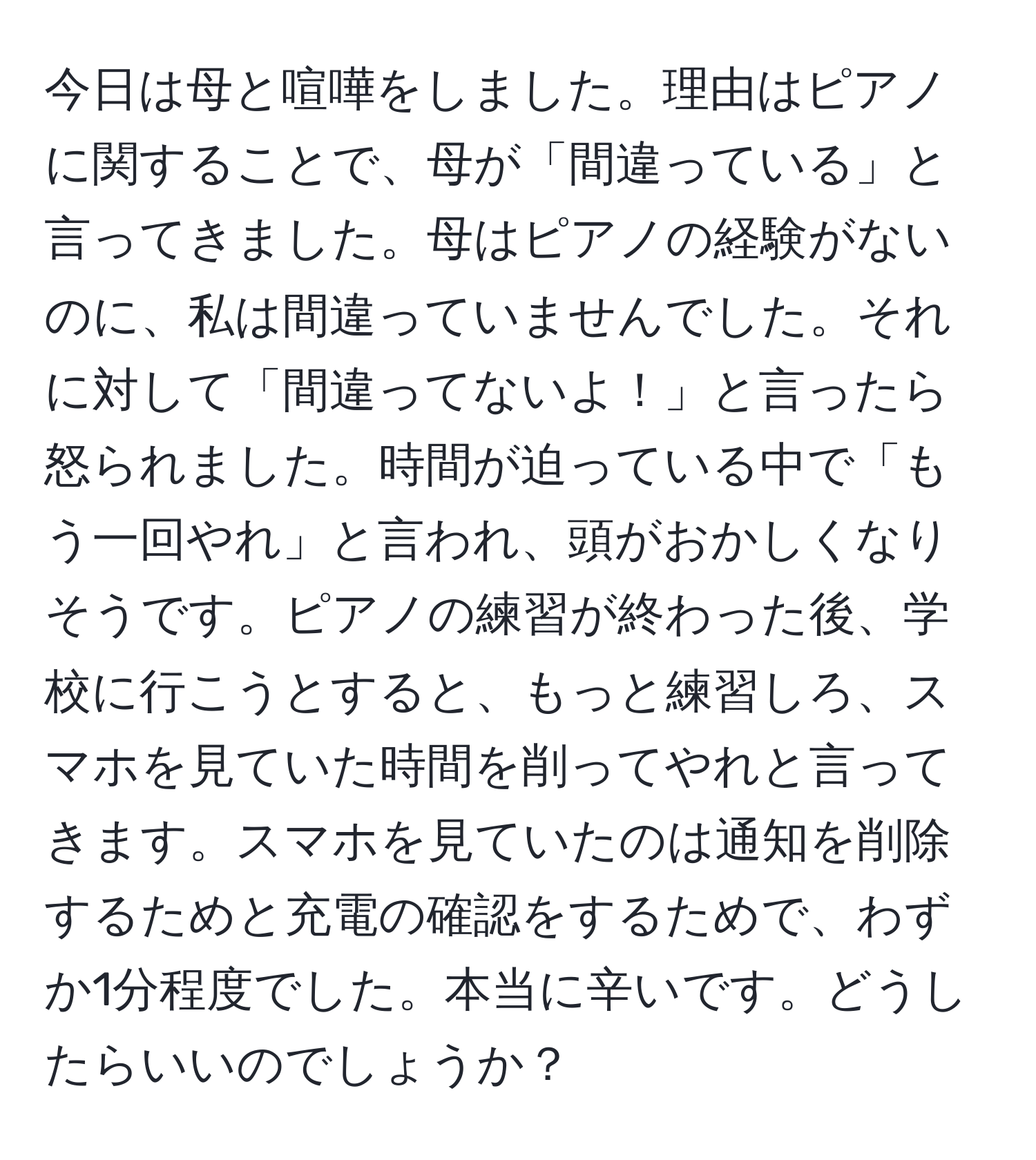 今日は母と喧嘩をしました。理由はピアノに関することで、母が「間違っている」と言ってきました。母はピアノの経験がないのに、私は間違っていませんでした。それに対して「間違ってないよ！」と言ったら怒られました。時間が迫っている中で「もう一回やれ」と言われ、頭がおかしくなりそうです。ピアノの練習が終わった後、学校に行こうとすると、もっと練習しろ、スマホを見ていた時間を削ってやれと言ってきます。スマホを見ていたのは通知を削除するためと充電の確認をするためで、わずか1分程度でした。本当に辛いです。どうしたらいいのでしょうか？