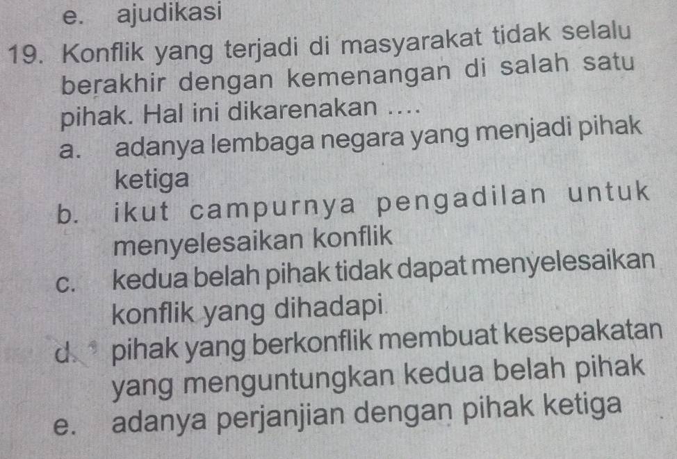 e. ajudikasi
19. Konflik yang terjadi di masyarakat tidak selalu
berakhir dengan kemenangan di salah satu
pihak. Hal ini dikarenakan ....
a. adanya lembaga negara yang menjadi pihak
ketiga
b. ikut campurnya pengadilan untuk
menyelesaikan konflik
c. kedua belah pihak tidak dapat menyelesaikan
konflik yang dihadapi.
d pihak yang berkonflik membuat kesepakatan
yang menguntungkan kedua belah pihak
e. adanya perjanjian dengan pihak ketiga