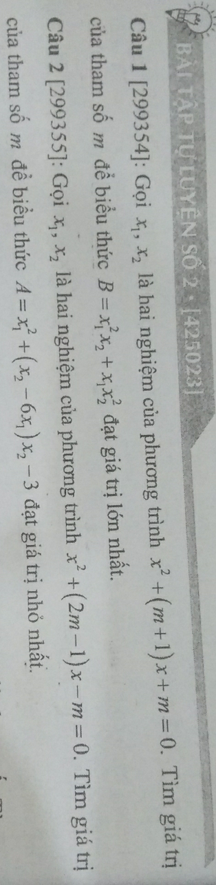 Bài Tập tự luyện Số 2· [425023] 
Câu 1 [299354]: Gọi x_1, x_2 là hai nghiệm của phương trình x^2+(m+1)x+m=0. Tìm giá trị 
của tham số m để biểu thức B=x_1^(2x_2)+x_1x_2^(2 đạt giá trị lớn nhất. 
Câu 2 [29 19355 ]: Gọi x_1), x_2 là hai nghiệm của phương trình x^2+(2m-1)x-m=0. Tìm giá trị 
của tham số m đề biểu thức A=x_1^(2+(x_2)-6x_1)x_2-3 đạt giá trị nhỏ nhất.
