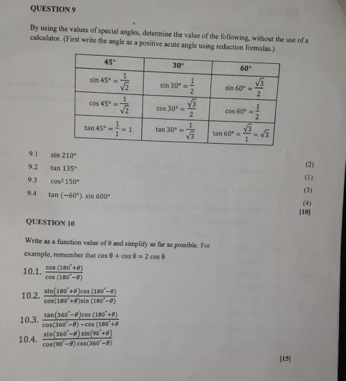 By using the values of special angles, determine the value of the following, without the use of a
calculator. (First write the angle as a positive acute angle using reduction formulas.)
9.1 sin 210°
9.2 tan 135°
(2)
9.3 cos^2150°
(1)
9,4 tan (-60°)· sin 600°
(3)
(4)
[10]
QUESTION 10
Write as a function value of θ and simplify as far as possible. For
example, remember that cos θ +cos θ =2cos θ
10.1.  (cos (180°+θ ))/cos (180°-θ ) 
10.2.  (sin (180°+θ )cos (180°-θ ))/cos (180°+θ )sin (180°-θ ) 
10.3.  (tan (360°-θ )cos (180°+θ ))/cos (360°-θ )-cos (180°+θ  
10.4.  (sin (360°-θ )sin (90°+θ ))/cos (90°-θ )cos (360°-θ ) 
[15]