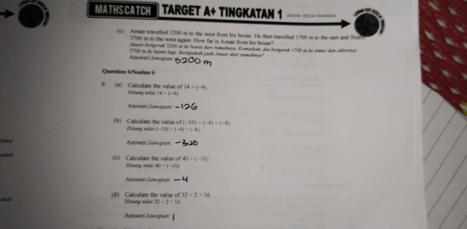 MATHS CATCH TARGET A+ TINGKATAN 1 
A NAKA) 
(c) Anuar travelled 3200 m to the west from his house. He then travelled 1700 m to the east and finall
3700 m to the west again. How far is Anuar from his house? 
Anuar bergerak 3200 m ke baraı dari rumahnya. Kemudian, dia bergerak 1700 m ke timur dan akhirnya
3700 m ke barai lagi. Berapakah jauh Anuar dari rumahnya? 
Answer/Jawapan: 
Question 6/Soalan 6 
6. (a) Calculate the value of 14* (-9)
Hitung nilai 14* (-9)
Answer/Jawapan: 
(b) Calculate the value of (-10)* (-4)* (-8)
Hitung nilai (-10)* (-4)* (-8)
ence Answer/Jawapan: 
akah (c) Calculate the value of 40/ (-10)
Hitung nilai 40/ (-10)
Answer/Jawapan: 
(d) Calculate the value of 32/ 2/ 16
akah Hitung nilai 32/ 2+16
Answer/Jawapan: