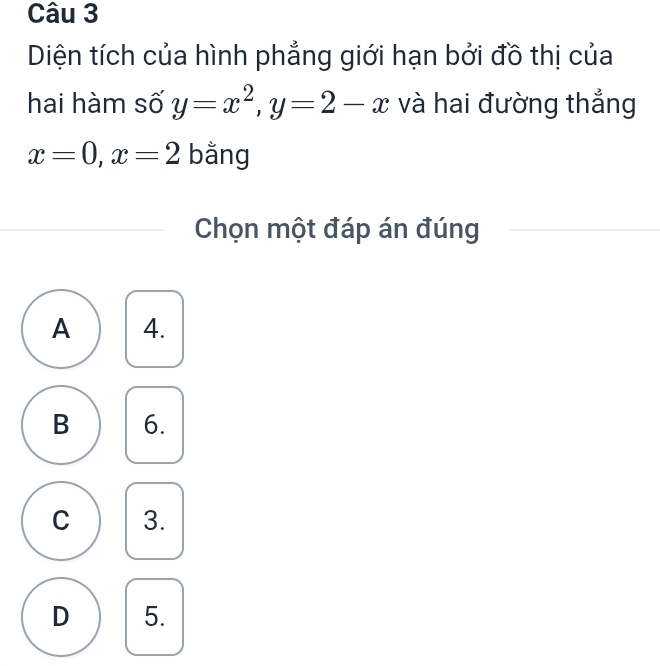 Diện tích của hình phẳng giới hạn bởi đồ thị của
hai hàm số y=x^2, y=2-x và hai đường thắng
x=0, x=2 bằng
Chọn một đáp án đúng
A 4.
B 6.
C 3.
D 5.