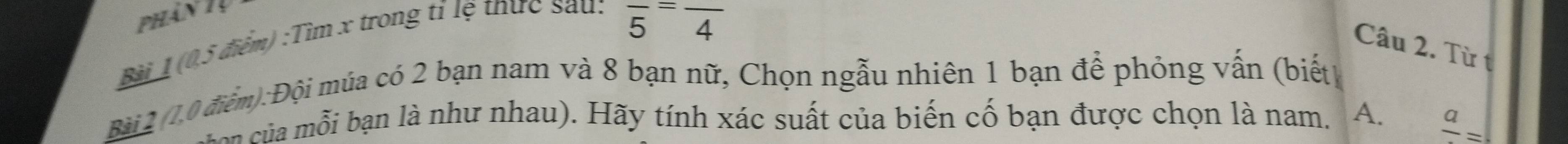 phân 1
Bài 1 (0.5 điểm) :Tìm x trong tỉ lệ thực sau:
overline 5=overline =frac  
Câu 2. Từ t
Bài 2 (1.0 điểm):Đội múa có 2 bạn nam và 8 bạn nữ, Chọn ngẫu nhiên 1 bạn để phỏng vấn (biết)
o ủ an là như nhau) . ã y tính xác suất của biến cố bạn được chọn là nam. A. frac a=