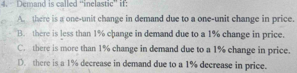 Demand is called “inelastic” if:
A. there is a one-unit change in demand due to a one-unit change in price.
B. there is less than 1% change in demand due to a 1% change in price.
C. there is more than 1% change in demand due to a 1% change in price.
D. there is a 1% decrease in demand due to a 1% decrease in price.