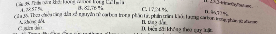 Phân trăm khổi lượng carbon trong C4H1 là
D. 2, 3, 3 -trimethylbutane.
B. 82,76 %.
A. 28,57 %. C. 17,24 %.
D. 96,77 %.
Câu 36. Theo chiều tăng dần số nguyên tử carbon trong phân tử, phần trăm khối lượng carbon trong phân tử alkane
A. không đổi.
B. tăng dần.
C. giảm dần.
D. biển đổi không theo quy luật.