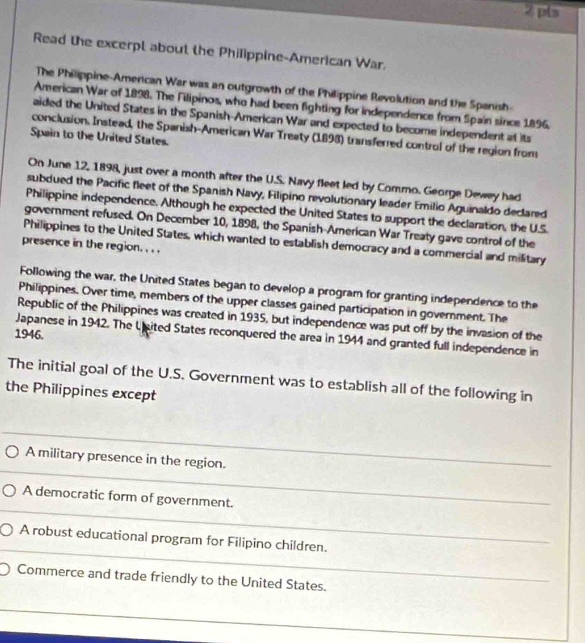 pls 
Read the excerpt about the Philippine-American War. 
The Philippine-American War was an outgrowth of the Philippine Revolution and the Spanish- 
American War of 1898. The Filipinos, who had been fighting for independence from Spain since 1896. 
aided the United States in the Spanish-American War and expected to become independent at its 
conclusion. Instead, the Spanish-American War Treaty (1898) transferred control of the region from 
Spain to the United States. 
On June 12, 1898, just over a month after the U.S. Navy fleet led by Commo. George Dewey had 
subdued the Pacific fleet of the Spanish Navy, Filipino revolutionary leader Emilio Aguinaldo declared 
Philippine independence. Although he expected the United States to support the declaration, the U.S. 
government refused. On December 10, 1898, the Spanish-American War Treaty gave control of the 
Philippines to the United States, which wanted to establish democracy and a commercial and military 
presence in the region. . . . 
Following the war, the United States began to develop a program for granting independence to the 
Philippines. Over time, members of the upper classes gained participation in government. The 
Republic of the Philippines was created in 1935, but independence was put off by the invasion of the 
1946. 
Japanese in 1942. The U sited States reconquered the area in 1944 and granted full independence in 
The initial goal of the U.S. Government was to establish all of the following in 
the Philippines except 
A military presence in the region. 
_ 
A democratic form of government. 
_ 
_ 
A robust educational program for Filipino children. 
_ 
Commerce and trade friendly to the United States.