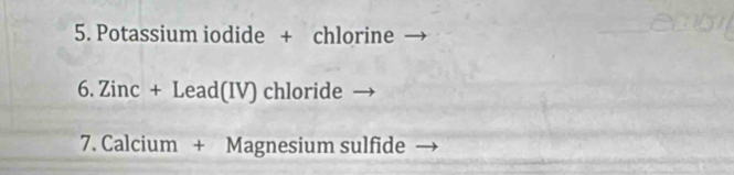 Potassium iodide + chlorine 
6. Zinc + Lead(IV) chloride 
7. Calcium + Magnesium sulfide