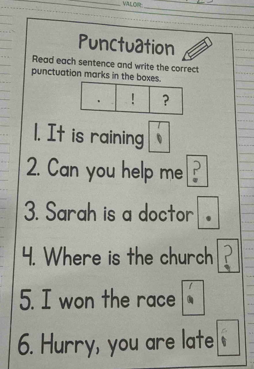 VALOR: 
_ 
_ 
_ 
_ 
_ 
Punctuation 
Read each sentence and write the correct 
punctuation marks in the boxes. 
? 
1. It is raining 
2. Can you help me?_ 
3. Sarah is a doctor 
4. Where is the church 
5. I won the race 
6. Hurry, you are late