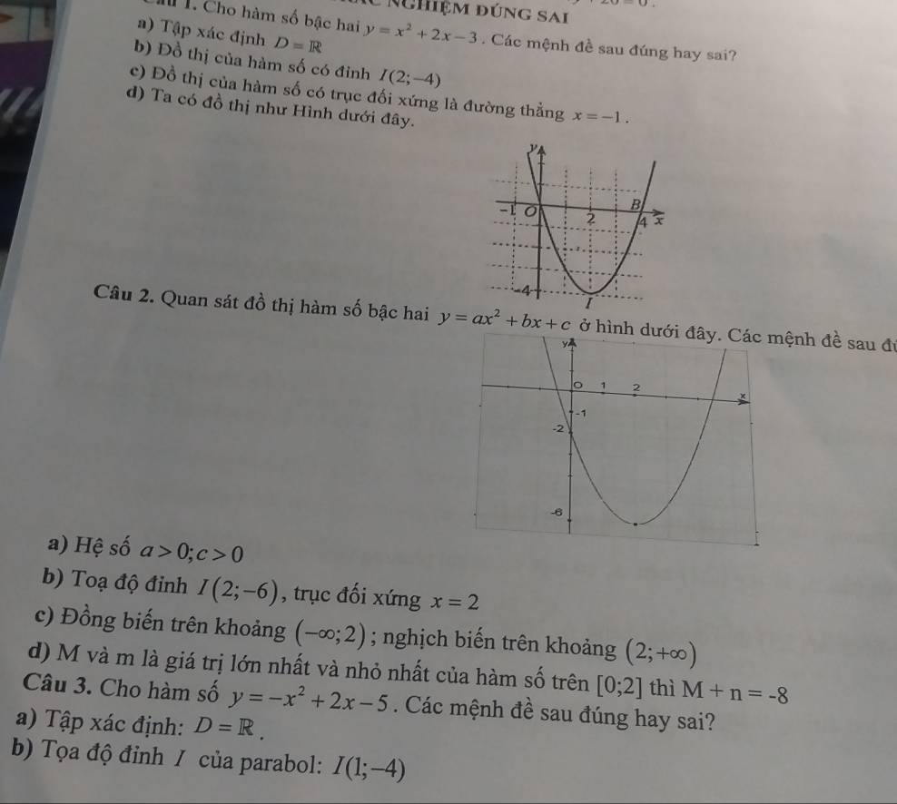 |u|=|u|
* Nhiệm đúng sai 
a) Tập xác định D=R
I 1. Cho hàm số bậc hai y=x^2+2x-3. Các mệnh đề sau đúng hay sai? 
b) Đồ thị của hàm số có đinh I(2;-4)
c) Đồ thị của hàm số có trục đối xứng là đường thẳng x=-1. 
d) Ta có đồ thị như Hình dưới đây. 
Câu 2. Quan sát đồ thị hàm số bậc hai y=ax^2+bx+c ở hình dưới đây. Các mệnh đề sau đi 
a) Hệ số a>0; c>0
b) Toạ độ đỉnh I(2;-6) , trục đối xứng x=2
c) Đồng biến trên khoảng (-∈fty ;2); nghịch biến trên khoảng (2;+∈fty )
d) M và m là giá trị lớn nhất và nhỏ nhất của hàm số trên [0;2] thì M+n=-8
Câu 3. Cho hàm số y=-x^2+2x-5. Các mệnh đề sau đúng hay sai? 
a) Tập xác định: D=R. 
b) Tọa độ đỉnh / của parabol: I(1;-4)