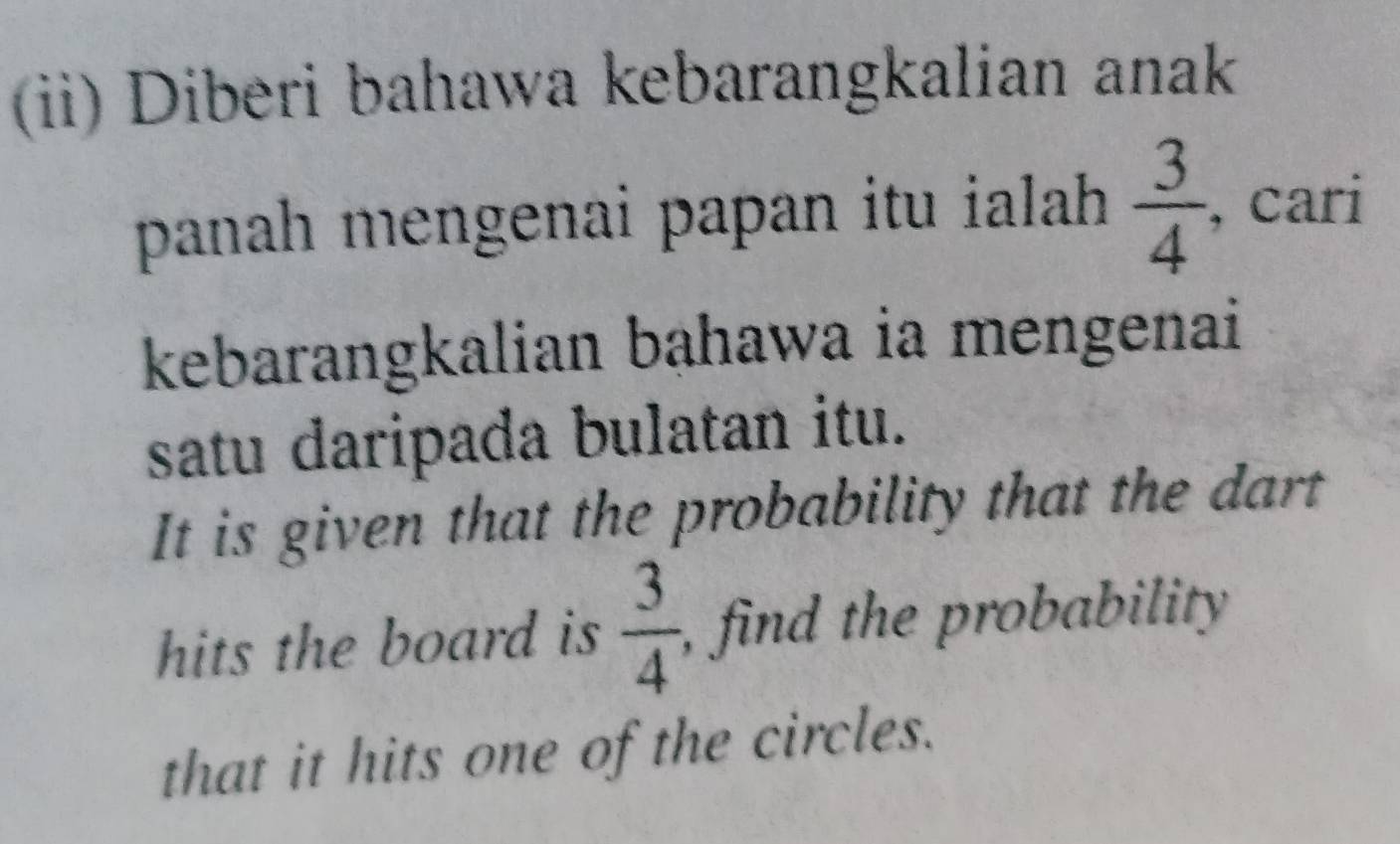 (ii) Diberi bahawa kebarangkalian anak 
panah mengenai papan itu ialah  3/4  , cari 
kebarangkalian bahawa ia mengenai 
satu daripada bulatan itu. 
It is given that the probability that the dart 
hits the board is  3/4  , find the probability 
that it hits one of the circles.