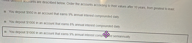 lree different accounts are described below. Order the accounts according to their values after 10 years, from greatest to least.
You deposit $950 in an account that earns 9% annual interest compounded daily.
You deposit $1000 in an account that earns 8% annual interest compounded daily.
You deposit $1000 in an account that earns 9% annual interest comporrded semiannually.