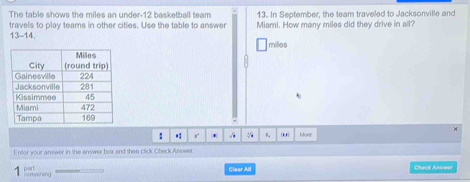 The table shows the miles an under- 12 basketball team 13. In September, the team traveled to Jacksonville and 
travels to play teams in other cities. Use the table to answer Miami. How many miles did they drive in all? 
13-14.
miles
V 
× 
: =: □° | .| sqrt(□ ) sqrt(3) s. (8,8) More 
Enter your answer in the answer box and then click Check Answer. 
part Clear All Check Answer 
remaining