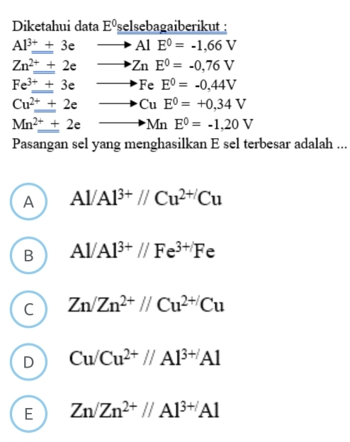 Diketahui data E^0 selsebagaiberikut :
Al^(3+)+3e AlE^0=-1,66V
Zn^(2+)+2e ZnE^0=-0,76V
Fe^(3+)+3e FeE^0=-0,44V
Cu^(2+)+2e CuE^0=+0,34V
Mn^(2+)_ +2e MnE^0=-1,20V
Pasangan sel yang menghasilkan E sel terbesar adalah ...
A Al/Al^(3+)//Cu^(2+)Cu
B Al/Al^(3+)//Fe^(3+)Fe
C Zn/Zn^(2+)//Cu^(2+/)Cu
D Cu/Cu^(2+)//Al^(3+)Al
E Zn/Zn^(2+)//Al^(3+)Al