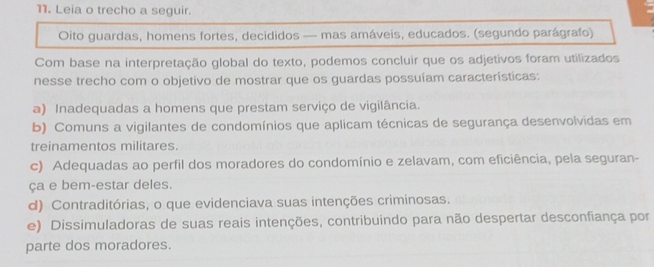 Leia o trecho a seguir.
Oito guardas, homens fortes, decididos — mas amáveis, educados. (segundo parágrafo)
Com base na interpretação global do texto, podemos concluir que os adjetivos foram utilizados
nesse trecho com o objetivo de mostrar que os guardas possuíam características:
a) Inadequadas a homens que prestam serviço de vigilância.
b) Comuns a vigilantes de condomínios que aplicam técnicas de segurança desenvolvidas em
treinamentos militares.
c) Adequadas ao perfil dos moradores do condomínio e zelavam, com eficiência, pela seguran-
ça e bem-estar deles.
d) Contraditórias, o que evidenciava suas intenções criminosas.
e) Dissimuladoras de suas reais intenções, contribuindo para não despertar desconfiança por
parte dos moradores.