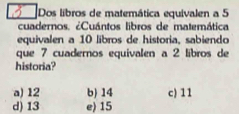 Dos libros de matemática equivalen a 5
cuadernos. ¿Cuántos libros de matemática
equivalen a 10 libros de historia, sabiendo
que 7 cuadernos equivalen a 2 libros de
historia?
a) 12 b) 14 c) 11
d) 13 e) 15